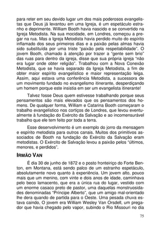 para reter em seu devido lugar um dos mais poderosos evangelis-tas 
que Deus já levantou em uma Igreja, é um espetáculo estra-nho 
e deprimente. William Booth havia nascido e se convertido na 
Igreja Metodista. Na sua mocidade, em Londres, começou a pre-gar 
na rua. Mas a Igreja Metodista havia perdido muito do espírito 
inflamado dos seus primeiros dias e a paixão pelas almas havia 
sido substituída por uma triste “paixão pela respeitabilidade”. O 
jovem Booth, chamado à atenção por trazer a “gente sem brio” 
das ruas para dentro da igreja, disse que sua própria igreja “não 
era lugar onde obter religião”. Trabalhou com a Nova Conexão 
Metodista, que se havia separado da Igreja Metodista, a fim de 
obter maior espírito evangelístico e maior representação leiga. 
Assim, aqui estava uma conferência Metodista, a sucessora de 
um movimento fundado no evangelismo itinerante, desperdiçando 
um homem porque este insistia em ser um evangelista itinerante! 
Talvez fosse Deus quem estivesse trabalhando porque seus 
pensamentos são mais elevados que os pensamentos dos ho-mens. 
De qualquer forma, William e Catarina Booth começaram o 
trabalho evangelístico nos cortiços de Londres, que levou eventu-almente 
à fundação do Exército da Salvação e ao incomensurável 
75 
trabalho que ele tem feito por toda a terra. 
Esse desenvolvimento é um exemplo do jorro da mensagem 
e espírito metodista para outros canais. Muitos dos primitivos as-sociados 
de Booth na fundação do Exército da Salvação eram 
metodistas. O Exército de Salvação levou a paixão pelos “últimos, 
menores, e perdidos”. 
IRMÃO VAN 
É dia 30 de junho de 1872 e o posto fronteiriço do Forte Ben-ton, 
em Montana, está sendo palco de um estranho espetáculo, 
absolutamente novo quanto à experiência. Um jovem alto, pouco 
mais que um menino, com vinte e dois anos de idade, caminhava 
pelo beco lamacento, que era a única rua do lugar, vestido com 
um enorme casaco preto de pastor, uma daquelas monstruosida-des 
denominadas “Príncipe Alberto”, que um amigo mal-orientado 
lhe dera quando de partida para o Oeste. Uma pesada chuva es-tava 
caindo, O jovem era William Wesley Van Orsdell, um prega-dor 
que havia chegado pelo vapor, subindo o Rio Missouri no dia 
 