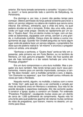 anterior. Ele havia tomado seriamente o conselho: “vá para o Oes-te, 
jovem”, e havia percorrido todo o caminho de Gettysburg, na 
76 
Pensilvânia. 
Era domingo e, por isso, o jovem não perdeu tempo para 
começar. Obteve permissão da força policial existente para levar a 
efeito um serviço religioso na cabana de madeira que servia como 
tribunal. Ele verificou, entretanto, que o chão era lama, na qual 
poderia afundar-se até o tornozelo. Então, deu uma volta, procu-rando 
um lugar onde pregar. Decidiu-se rapidamente por um sa-lão: 
o “Quatro Ases”. Era um dentre muitos no lugar, com um bar, 
onde os balconistas, equipados com armas, serviam a uma gran-de, 
e multivariada multidão. Estava cheio de roletas e outros ma-quinismos 
de jogo. Quando Van Orsdell perguntou se havia algum 
lugar onde ele poderia fazer um serviço religioso, o proprietário lhe 
disse que ele poderia realizá-lo “ali mesmo” e anunciou o pregador 
como um artista, uma atração! 
“Senhoras e senhores, o “Quatro Ases” sente-se feliz em a-presentar, 
pela primeira vez em Forte Benton, ou no território de 
Montana, um real, genuíno pregador. Todos vão ficar quietos até 
que ele haja terminado e o bar estará fechado por uma hora. 
Prossiga, pregador!” 
Era um duro compromisso e uma dura multidão. Mas o pre-gador 
era duro também. Não tendo tempo para reunir seus pen-samentos, 
mesmo para um sermão improvisado, começou a can-tar 
“Na doce morada”, com a multidão cantando o coro, e depois, 
“Um Diamante na aspereza”, que Van Orsdell cantou milhares de 
vezes por todo o Nordeste. 
Naquela manhã, alguém, na multidão, o batizou com o nome 
de “Irmão Van”, pelo qual ele veio a ser conhecido e amado por 
mais de cinqüenta anos em Montana e arredores. Sua vida foi de 
grande devoção e espantosa realização. Ele não somente ajudou 
a construir a Igreja; ajudou a construir um Estado. Foi ordenado 
“Presbítero Presidente”, cavalgando muitas vezes por um distrito 
de cerca de 1.200 quilômetros de comprimento. Aquela vida foi 
uma lente pela qual podemos apanhar de relance muitas centenas 
de vidas de pregadores, que fizeram, mesmo no deserto, um ca-minho 
para Deus. 
 