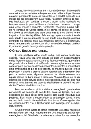Juntos, caminharam mais de 1.500 quilômetros. Era um país 
sem estradas, onde leões e leopardos, crocodilos e hipopótamos 
estavam geralmente entre os presentes e o mortal mosquito e a 
mosca tsé-tsé ameaçavam suas vidas. Passaram através de regi-ões 
habitadas por canibais e onde o povo nativo conhecia os 
brancos somente para odiá-los e destruí-los. Levavam consigo 
uma tenda, macas e alimento. Finalmente, chegaram a uma cida-de 
no coração do Congo Belga (hoje Zaire), no centro da África. 
Um chefe os convidou para abrir uma missão e os planos foram 
traçados. João Wesley Gilbert faleceu logo após sua volta à Amé-rica, 
sendo a causa aparente de sua morte uma doença africana 
contraída na floresta. Mas sua influência continuou a sobreviver, 
como também a do seu companheiro-missionário, o bispo Lambu-th, 
78 
em uma grande herança de inspiração. 
O CREDO SOCIAL DAS IGREJAS 
É uma parábola velha, muito velha, mas nunca perde seu 
espírito. Havia uma vez uma cidade na qual um despenhadeiro 
muito íngreme estava continuamente fazendo vítimas, que caíam 
de grande altura. Muitos cidadãos de bom coração foram tocados 
com simpatia por causa desses chocantes acidentes e mantinham 
uma ambulância ao pé do desfiladeiro, de maneira que os feridos 
pudessem ir a toda a pressa para o hospital para tratamento. De-pois 
de muitos anos, algumas pessoas da cidade sofreram um 
agudo ataque de bom senso e disseram: “A ambulância ao pé do 
desfiladeiro é um serviço bom e misericordioso, mas por que não 
construir uma barreira no topo do desfiladeiro e prevenir os aci-dentes?” 
A barreira foi construída. 
Isso, em essência, pinta a visão ao coração do grande des-pertamento 
no começo do século XX, entre as Igrejas, pela ne-cessidade 
de ação social tanto quanto pela ajuda individual das 
pessoas. Elas viram a necessidade de prevenção contra males 
sociais, tanto quanto de assistência às vítimas. Como alguém dis-se, 
concisamente: “Se o Cristianismo não começa com o indiví-duo, 
termina” 
A Conferência Geral da Igreja Metodista Episcopal reuniu-se 
em Baltimore, em 1908. Reuniu-se em uma época de grande fer-mentação 
social. O trabalho de crianças e outras formas de explo- 
 