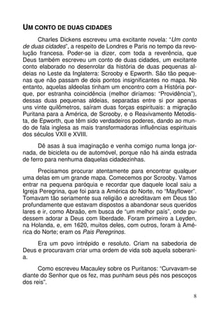 8 
UM CONTO DE DUAS CIDADES 
Charles Dickens escreveu uma excitante novela: “Um conto 
de duas cidades”, a respeito de Londres e Paris no tempo da revo-lução 
francesa. Poder-se ia dizer, com toda a reverência, que 
Deus também escreveu um conto de duas cidades, um excitante 
conto elaborado no desenrolar da história de duas pequenas al-deias 
no Leste da Inglaterra: Scrooby e Epworth. São tão peque-nas 
que não passam de dois pontos insignificantes no mapa. No 
entanto, aquelas aldeolas tinham um encontro com a História por-que, 
por estranha coincidência (melhor diríamos: “Providência”), 
dessas duas pequenas aldeias, separadas entre si por apenas 
uns vinte quilômetros, saíram duas forças espirituais: a migração 
Puritana para a América, de Scrooby, e o Reavivamento Metodis-ta, 
de Epworth, que têm sido verdadeiros poderes, dando ao mun-do 
de fala inglesa as mais transformadoras influências espirituais 
dos séculos VXII e XVIII. 
Dê asas à sua imaginação e venha comigo numa longa jor-nada, 
de bicicleta ou de automóvel, porque não há ainda estrada 
de ferro para nenhuma daquelas cidadezinhas. 
Precisamos procurar atentamente para encontrar qualquer 
uma delas em um grande mapa. Comecemos por Scrooby. Vamos 
entrar na pequena paróquia e recordar que daquele local saiu a 
Igreja Peregrina, que foi para a América do Norte, no “Mayflower”. 
Tomavam tão seriamente sua religião e acreditavam em Deus tão 
profundamente que estavam dispostos a abandonar seus queridos 
lares e ir, como Abraão, em busca de “um melhor país”, onde pu-dessem 
adorar a Deus com liberdade. Foram primeiro a Leyden, 
na Holanda, e, em 1620, muitos deles, com outros, foram à Amé-rica 
do Norte; eram os Pais Peregrinos. 
Era um povo intrépido e resoluto. Criam na sabedoria de 
Deus e procuravam criar uma ordem de vida sob aquela soberani-a. 
Como escreveu Macauley sobre os Puritanos: “Curvavam-se 
diante do Senhor que os fez, mas punham seus pés nos pescoços 
dos reis”. 
 