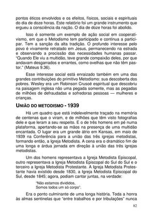 pontos éticos envolvidos e os efeitos, físicos, sociais e espirituais 
do dia de doze horas. Este relatório foi um grande instrumento que 
ergueu a consciência da nação. O dia de doze horas foi abolido. 
Isso é somente um exemplo de ação social em cooperati-vismo, 
em que o Metodismo tem participado e continua a partici-par. 
Tem a sanção da alta tradição. O profundo interesse pelo 
povo é vivamente retratado em Jesus, permanecendo na estrada 
e observando a procissão das necessidades humanas passar. 
“Quando Ele viu a multidão, teve grande compaixão deles, por que 
andavam desgarrados e errantes, como ovelhas que não têm pas-tor.” 
(Mateus 9.36). 
Esse interesse social está enraizado também em uma das 
grandes contribuições do primitivo Metodismo: sua descoberta dos 
pobres. Wesley era um Robinson Crusoé espiritual que descobriu 
na paisagem inglesa não uma pegada somente, mas as pegadas 
de milhões de defraudadas e sofredoras pessoas — mulheres e 
crianças. 
UNIÃO DO METODISMO - 1939 
Há um quadro que está indelevelmente traçado na memória 
de centenas que o viram, e de milhões que têm visto fotografias 
dele e que leram a seu respeito. E o de três homens em pé numa 
plataforma, apertando-se as mãos na presença de uma multidão 
encantada. O lugar era um grande átrio em Kansas, em maio de 
1939 na Conferência para a união das três igrejas metodistas, 
formando então, a Igreja Metodista. A cena era o dramático fim de 
uma longa e árdua jornada em direção à união das três igrejas 
metodistas. 
Um dos homens representava a Igreja Metodista Episcopal, 
outro representava a Igreja Metodista Episcopal do Sul do Sul e o 
terceiro a Igreja Metodista Protestante. A Igreja Metodista Protes-tante 
havia existido desde 1830, a Igreja Metodista Episcopal do 
82 
Sul, desde 1845; agora, podiam cantar juntas, na verdade: 
“Não estamos divididos, 
Somos todos um só corpo”. 
Era o ponto culminante de uma longa história. Toda a honra 
às almas sentinelas que “entre trabalhos e por tribulações” nunca 
 