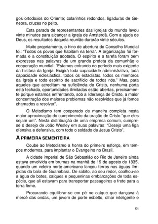 gos ortodoxos do Oriente; colarinhos redondos, ligaduras de Ge-nebra, 
cruzes no peito. 
Esta parada de representantes das Igrejas do mundo levou 
vinte minutos para alcançar a igreja de Amsterdã. Com a ajuda de 
Deus, os resultados daquela reunião durarão vinte séculos. 
Muito propriamente, o hino de abertura do Conselho Mundial 
foi: “Todos os povos que habitam na terra”. A organização foi for-mada 
e a constituição adotada. O espírito e a tarefa foram bem 
expressas nas palavras de um grande profeta da comunhão e 
cooperação mundial: “Estamos entrando no período mais exigente 
da história da Igreja. Exigirá toda capacidade administrativa, toda 
capacidade eclesiástica, todos os estadistas, todos os membros 
da Igreja e todo espírito de sacrifício de todos nós.” Mas, para 
aqueles que acreditam na suficiência de Cristo, nenhuma porta 
está fechada, oportunidades ilimitadas estão abertas, precisamen-te 
porque estamos enfrentando, sob a liderança de Cristo, a maior 
concentração dos maiores problemas não resolvidos que já fomos 
chamados a resolver”. 
O Metodismo tem cooperado de maneira completa nesta 
maior aproximação do cumprimento da oração de Cristo “que eles 
sejam um”. Nesta distribuição de uma empresa comum, cumpre-se 
o desejo de João Wesley em suas palavras: “Desejo uma liga 
84 
ofensiva e defensiva, com todo o soldado de Jesus Cristo”. 
A PRIMEIRA SEMENTEIRA 
Coube ao Metodismo a honra do primeiro esforço, em tem-pos 
modernos, para implantar o Evangelho no Brasil. 
A cidade imperial de São Sebastião do Rio de Janeiro ainda 
estava envolvida em brumas na manhã de 19 de agosto de 1835, 
quando um veleiro norte-americano lançou ferros nas águas lím-pidas 
da baía de Guanabara. De súbito, ao seu redor, coalhou-se 
a água de botes, caíques e pequeninas embarcações de toda es-pécie, 
que ali estavam para transportar passageiros e frete para a 
terra firme. 
Procurando equilibrar-se em pé no caíque que dançava à 
mercê das ondas, um jovem de porte esbelto, olhar inteligente e 
 