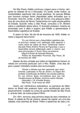 De São Paulo, Kidder continuou viagem para o interior, atin-gindo 
as cidades de Itu e Sorocaba. Viu então, ainda melhor, as 
necessidades espirituais das terras paulistas. As poucas Bíblias 
que trouxera consigo foram disputadas pelas amizades que ia 
formando. Veio-lhe, então, a idéia de formar uma pequena biblio-teca 
de uma dúzia de Novos Testamentos em cada escola pública 
do Estado. Quando voltou a São Paulo, consultou o Dr. Brotero 
sobre a viabilidade desse plano. O ilustrado professor mostrou-se 
encantado com a idéia e sugeriu que Kidder a apresentasse à 
Assembléia Legislativa do Estado. 
E assim foi feito. No dia 29 de fevereiro de 1939, Kidder re-cebia 
o seguinte documento: 
87 
“Eu vos informo que a Assembléia Legislativa des-ta 
província recebeu com satisfação toda especial a 
vossa oferta de cópias do Novo Testamento traduzi-das 
pelo Padre Antônio Pereira de Figueiredo, e que a 
Assembléia tomará deliberação sobre o mesmo, que 
será comunicada a V Excia. Deus vos preserve. 
Miguel Eufrázio de Azevedo Marques. 
Palácio da Assembléia Provincial, São Paulo, 20 
de fevereiro de 1839”. 
Apesar da boa vontade que todos os legisladores haviam re-velado 
em conversa particular com o Rev. Kidder, vinte dias de-pois 
o pastor metodista recebia esta comunicação: 
“Devido a folhetos que têm aparecido aqui recen-temente, 
publicados no Rio de Janeiro, os bispos têm 
proibido a distribuição de Bíblias nas escolas públicas. 
Eu vos informo desta circunstância para que não 
mandeis buscar as Bíblias, conforme vossa intenção. 
(Assinado) J. M. d’Avellar Brotero. 
São Paulo, 10 de março de 1839”. 
Assim, por interferência eclesiástica, os pioneiros do Meto-dismo 
no Brasil não puderam fazer uma contribuição que teria, 
possivelmente, mudado os rumos do grande Estado de São Paulo 
e, através dele, da nossa própria Pátria. 
Em 1841, terminou esta primeira etapa da obra metodista no 
Brasil. A cidade do Rio de Janeiro, apesar de capital, era uma das 
cidades mais doentias do Brasil. Febre e epidemias de toda a es- 
 