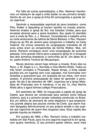 Por falta de outras acomodações, o Rev. Newman transfor-mou 
um botequim de sapé e chão batido no seu primeiro templo. 
Dentro de um ano a igreja já tinha 50 comungantes e grande fer-vor 
espiritual. 
Sentindo a necessidade espiritual do povo brasileiro, como 
Pitts, Kidder e Spaulding já haviam sentido na missão anterior, 
Newman bradou à Igreja do Sul, nos Estados Unidos, para que 
enviasse obreiros para a seara brasileira. Seu apelo foi atendido 
com a vinda do Rev. J. J. Ransom. Consolidando o trabalho entre 
os norte-americanos da colônia de Santa Bárbara, o Rev. Ransom 
dirigiu-se ao Rio de Janeiro para reorganizar o trabalho na Corte 
Imperial. Os únicos restantes da congregação metodista de 25 
anos antes eram os componentes da família Walker. Mas, em 
breve, Ransom conseguia reunir uma congregação de quarenta 
pessoas. Uma grande vitória para a pequena igreja foi a recepção 
dos dois primeiros brasileiros à comunhão da fé. Um deles foi o 
ex- padre Antônio Teixeira de Albuquerque. 
Novos obreiros vieram logo reforçar a missão. Eram eles os 
Revs. J. W. Koger e J. L. Kennedy e miss Martha Watts. Todos os 
três foram enviados a Piracicaba. Nesse tempo, a linda cidade 
paulista era um lugarejo sem ruas calçadas, mal iluminadas com 
lampiões a querosene que, em ocasiões de lua cheia, nem eram 
acesos. A primeira preocupação de todos foi aprender o portu-guês. 
No dia 2 de setembro de 1881, organizou-se a Igreja Meto-dista 
de Piracicaba com 9 membros, e no dia 13, miss Martha 
89 
Watts abriu o agora famoso colégio Piracicabano. 
Em setembro de 1882, foi inaugurada a capela da igreja do 
Catete, que deverá ser conservada para sempre como relíquia 
histórica, pois é o primeiro templo metodista construído no Brasil. 
Era um edifício de alvenaria de certa elegância e que proporcio-nou 
grande alegria aos poucos crentes da Corte, que assim fica-vam 
abrigados definitivamente no seu próprio templo e não sujei-tos 
aos caprichos de quem lhes alugasse casa. Essa capela deu 
grande impulso ao trabalho. 
Em outubro de 1883, o Rev. Ransom iniciou o trabalho me-todista 
em São Paulo, para no ano seguinte organizá-lo em igreja, 
com quatro membros. O seu primeiro pastor efetivo, seria mais 
 