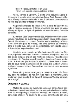 9 
“Leis, liberdade, verdade e fé em Deus 
vieram com aqueles exilados, sobre as ondas”. 
Agora, vamos a Epworth. É ainda uma pequena aldeia a-dormecida 
e remota, mas com direito à fama. Aqui, Samuel e Su-sana 
Wesley criaram sua família e isso é suficiente para colocá-la 
na lista das grandes “cidades” do mundo. 
Na primeira metade do século XVIII, o povo de Epworth era 
rude e mesmo selvagem. O longo ministério dos pais de João 
Wesley na igreja de Epworth poderia ser descrito como fracasso 
completo. 
E, de fato, João Wesley disse isso, meditando nos quase in-visíveis 
resultados de quarenta anos de labor. Mas a aritmética de 
Deus é diferente da do homem. Daquela aldeia e do longo e “infru-tífero” 
labor dos pais de Wesley, saiu uma corrente de influência 
para o mundo que, como um rio gigantesco, tem trazido vida e 
frutos a todas as partes do mundo. 
Há ainda outro paralelo ao “Conto de duas Cidades”, de Dic-kens. 
A primeira sentença daquela novela diz o seguinte: “Era um 
dos piores tempos; era um dos melhores tempos”. Falando-se do 
nascimento do Reavivamento Evangélico, isso também era verda-deiro. 
Era um dos piores tempos, quando consideramos a condi-ção 
do povo inglês e a impotência da Igreja. Era também um dos 
melhores tempos, porque Deus estava preparando uma surpresa 
agradável. 
Estas são grandes heranças que devemos amar. “De Scro-oby 
saiu, na verdade, se não em fatos reais, o Mayflower, para 
fundar um novo mundo. E de Epworth saiu João Wesley para sal-var 
o antigo”. 
O HOMEM A CAVALO 
Muitas da novelas de aventuras começam com a figura soli-tária 
de um cavaleiro caminhando por uma estrada deserta. A his-tória 
de evangelização metodista começa da mesma maneira, 
com João Wesley, “o cavaleiro de Deus”, caminhando por uma 
 