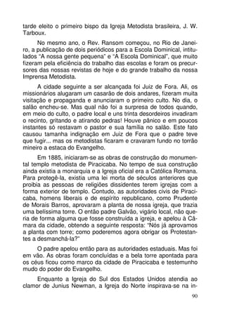 tarde eleito o primeiro bispo da Igreja Metodista brasileira, J. W. 
Tarboux. 
No mesmo ano, o Rev. Ransom começou, no Rio de Janei-ro, 
a publicação de dois periódicos para a Escola Dominical, intitu-lados 
“A nossa gente pequena” e “A Escola Dominical”, que muito 
fizeram pela eficiência do trabalho das escolas e foram os precur-sores 
das nossas revistas de hoje e do grande trabalho da nossa 
90 
Imprensa Metodista. 
A cidade seguinte a ser alcançada foi Juiz de Fora. Ali, os 
missionários alugaram um casarão de dois andares, fizeram muita 
visitação e propaganda e anunciaram o primeiro culto. No dia, o 
salão encheu-se. Mas qual não foi a surpresa de todos quando, 
em meio do culto, o padre local e uns trinta desordeiros invadiram 
o recinto, gritando e atirando pedras! Houve pânico e em poucos 
instantes só restavam o pastor e sua família no salão. Este fato 
causou tamanha indignação em Juiz de Fora que o padre teve 
que fugir... mas os metodistas ficaram e cravaram fundo no torrão 
mineiro a estaca do Evangelho. 
Em 1885, iniciaram-se as obras de construção do monumen-tal 
templo metodista de Piracicaba. No tempo de sua construção 
ainda existia a monarquia e a Igreja oficial era a Católica Romana. 
Para protegê-la, existia uma lei morta de séculos anteriores que 
proibia as pessoas de religiões dissidentes terem igrejas com a 
forma exterior de templo. Contudo, as autoridades civis de Piraci-caba, 
homens liberais e de espírito republicano, como Prudente 
de Morais Barros, aprovaram a planta de nossa igreja, que trazia 
uma belíssima torre. O então padre Galvão, vigário local, não que-ria 
de forma alguma que fosse construída a igreja, e apelou à Câ-mara 
da cidade, obtendo a seguinte resposta: “Nós já aprovamos 
a planta com torre; como poderemos agora obrigar os Protestan-tes 
a desmanchá-la?” 
O padre apelou então para as autoridades estaduais. Mas foi 
em vão. As obras foram concluídas e a bela torre apontada para 
os céus ficou como marco da cidade de Piracicaba e testemunho 
mudo do poder do Evangelho. 
Enquanto a Igreja do Sul dos Estados Unidos atendia ao 
clamor de Junius Newman, a Igreja do Norte inspirava-se na in- 
 