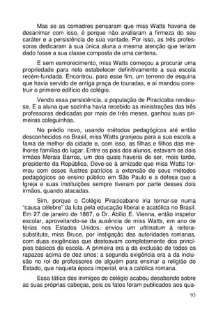 Mas se as comadres pensaram que miss Watts haveria de 
desanimar com isso, é porque não avaliaram a firmeza do seu 
caráter e a persistência de sua vontade. Por isso, as três profes-soras 
dedicaram à sua única aluna a mesma atenção que teriam 
93 
dado fosse a sua classe composta de uma centena. 
E sem esmorecimento, miss Watts começou a procurar uma 
propriedade para nela estabelecer definitivamente a sua escola 
recém-fundada. Encontrou, para esse fim, um terreno de esquina 
que havia servido de antiga praça de touradas, e aí mandou cons-truir 
o primeiro edifício do colégio. 
Vendo essa persistência, a população de Piracicaba rendeu-se. 
E a aluna que sozinha havia recebido as ministrações das três 
professoras dedicadas por mais de três meses, ganhou suas pri-meiras 
coleguinhas. 
No prédio novo, usando métodos pedagógicos até então 
desconhecidos no Brasil, miss Watts granjeou para a sua escola a 
fama de melhor da cidade e, com isso, as filhas e filhos das me-lhores 
famílias do lugar. Entre os pais dos alunos, estavam os dois 
irmãos Morais Barros, um dos quais haveria de ser, mais tarde, 
presidente da República. Deve-se à amizade que miss Watts for-mou 
com esses ilustres patrícios a extensão de seus métodos 
pedagógicos ao ensino público em São Paulo e a defesa que a 
Igreja e suas instituições sempre tiveram por parte desses dois 
irmãos, quando atacadas. 
Sim, porque o Colégio Piracicabano iria tornar-se numa 
“causa célebre” da luta pela educação liberal e acatólica no Brasil. 
Em 27 de janeiro de 1887, o Dr. Abílio E. Vienna, então inspetor 
escolar, aproveitando-se da ausência de miss Watts, em ano de 
férias nos Estados Unidos, enviou um ultimatum à reitora-substituta, 
miss Bruce, por instigação das autoridades romanas, 
com duas exigências que destoavam completamente dos princí-pios 
básicos da escola. A primeira era a da exclusão de todos os 
rapazes acima de dez anos; a segunda exigência era a da inclu-são 
no rol de professores de alguém para ensinar a religião do 
Estado, que naquela época imperial, era a católica romana. 
Essa tática dos inimigos do colégio acabou desabando sobre 
as suas próprias cabeças, pois os fatos foram publicados aos qua- 
 