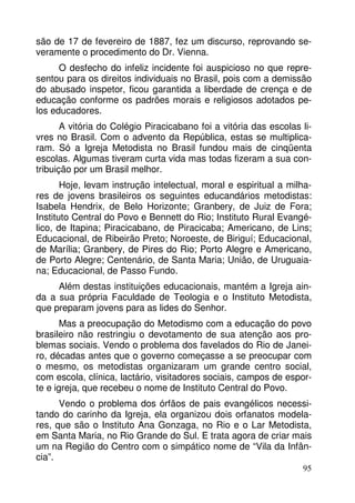 são de 17 de fevereiro de 1887, fez um discurso, reprovando se-veramente 
95 
o procedimento do Dr. Vienna. 
O desfecho do infeliz incidente foi auspicioso no que repre-sentou 
para os direitos individuais no Brasil, pois com a demissão 
do abusado inspetor, ficou garantida a liberdade de crença e de 
educação conforme os padrões morais e religiosos adotados pe-los 
educadores. 
A vitória do Colégio Piracicabano foi a vitória das escolas li-vres 
no Brasil. Com o advento da República, estas se multiplica-ram. 
Só a Igreja Metodista no Brasil fundou mais de cinqüenta 
escolas. Algumas tiveram curta vida mas todas fizeram a sua con-tribuição 
por um Brasil melhor. 
Hoje, levam instrução intelectual, moral e espiritual a milha-res 
de jovens brasileiros os seguintes educandários metodistas: 
Isabela Hendrix, de Belo Horizonte; Granbery, de Juiz de Fora; 
Instituto Central do Povo e Bennett do Rio; Instituto Rural Evangé-lico, 
de Itapina; Piracicabano, de Piracicaba; Americano, de Lins; 
Educacional, de Ribeirão Preto; Noroeste, de Biriguí; Educacional, 
de Marília; Granbery, de Pires do Rio; Porto Alegre e Americano, 
de Porto Alegre; Centenário, de Santa Maria; União, de Uruguaia-na; 
Educacional, de Passo Fundo. 
Além destas instituições educacionais, mantém a Igreja ain-da 
a sua própria Faculdade de Teologia e o Instituto Metodista, 
que preparam jovens para as lides do Senhor. 
Mas a preocupação do Metodismo com a educação do povo 
brasileiro não restringiu o devotamento de sua atenção aos pro-blemas 
sociais. Vendo o problema dos favelados do Rio de Janei-ro, 
décadas antes que o governo começasse a se preocupar com 
o mesmo, os metodistas organizaram um grande centro social, 
com escola, clínica, lactário, visitadores sociais, campos de espor-te 
e igreja, que recebeu o nome de Instituto Central do Povo. 
Vendo o problema dos órfãos de pais evangélicos necessi-tando 
do carinho da Igreja, ela organizou dois orfanatos modela-res, 
que são o Instituto Ana Gonzaga, no Rio e o Lar Metodista, 
em Santa Maria, no Rio Grande do Sul. E trata agora de criar mais 
um na Região do Centro com o simpático nome de “Vila da Infân-cia”. 
 
