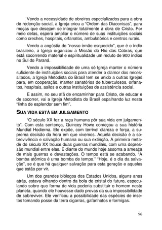 Vendo a necessidade de obreiros especializados para a obra 
de redenção social, a Igreja criou a “Ordem das Diaconisas”, para 
moças que desejam se integrar totalmente à obra de Cristo. Por 
meio delas, espera ampliar o número de suas instituições sociais 
como creches, hospitais, orfanatos, ambulatórios e centros rurais. 
Vendo a angústia do “nosso irmão esquecido”, que é o índio 
brasileiro, a Igreja organizou a Missão do Rio das Cobras, que 
está socorrendo material e espiritualidade um reduto de 900 índios 
no Sul do Paraná. 
Vendo a impossibilidade de uma só Igreja manter o número 
suficiente de instituições sociais para atender o clamor dos neces-sitados, 
a Igreja Metodista do Brasil tem se unido a outras Igrejas 
para, em cooperação, manter sanatórios de tuberculosos, orfana-tos, 
hospitais, asilos e outras instituições de assistência social. 
E assim, no seu afã de encaminhar para Cristo, de educar e 
de socorrer, vai a Igreja Metodista do Brasil espalhando luz nesta 
“linha de esplendor sem fim”. 
SUA VIDA ESTÁ EM JULGAMENTO 
“O século XX fez a raça humana pôr sua vida em julgamen-to”. 
Com esta sentença, Quincey Howe começou a sua história 
Mundial Hodierna. Ele expõe, com terrível clareza e força, a su-prema 
decisão da hora em que vivemos. Aquela decisão é a so-brevivência 
e salvação humana ou sua extinção. A primeira meta-de 
do século XX trouxe duas guerras mundiais, com uma depres-são 
mundial entre elas. E diante do mundo hoje assoma a ameaça 
de mais guerras e devastações. O tempo está se acabando. “A 
bomba atômica é uma bomba de tempo.” “Hoje, é o dia da salva-ção”, 
se é que há qualquer salvação para esta geração e aqueles 
96 
que estão por vir. 
Um dos grandes biólogos dos Estados Unidos, alguns anos 
atrás, estava olhando dentro da bola de cristal do futuro, especu-lando 
sobre que forma de vida poderia substituir o homem neste 
planeta, quando ele houvesse dado provas da sua impossibilidade 
de sobreviver. Ele verificou a possibilidade das espécies de inse-tos 
tomando posse da terra cigarras, gafanhotos e formigas. 
 