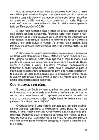 Não acreditamos nisso. Não acreditamos que Deus criasse 
seus filhos para a exterminação. Mas torna-se cada dia mais claro 
que se o caos não deve vir ao mundo, os homens devem escolher 
os caminhos da vida, em lugar dos caminhos da morte. Hoje so-mos 
confrontados com a velha escolha, tão vividamente apresen-tada 
em Deuteronômio 30.19. 
E uma hora suprema para a Igreja de Cristo, porque a Igreja 
está pondo em jogo a sua vida, Pode ela trazer com poder e rapi-dez 
suficientes a única salvação para um mundo de desesperada 
necessidade e pecado, a Palavra e o caminho de Jesus? Somente 
Jesus Cristo pode salvar o mundo. As armas não o podem. Não 
por meio de bombas, nem aviões a jato, mas por meu Espírito, diz 
o Senhor. 
A chamada da trágica necessidade do mundo e a chamada 
de Deus vêm claramente à Igreja Metodista como também a ou-tras 
Igrejas de Cristo, nesta hora quando a raça humana está 
pondo em jogo a sua existência. Ela deve, com a ajuda de Deus, 
ajudar a ganhar a vitória. Ela deve preservar, desenvolver e 
transmitir o poder salvador de Cristo para o indivíduo e para o 
mundo, porque nenhum outro alicerce para um mundo permanen-te 
pode ser lançado senão aquele que é lançado em Cristo Jesus. 
O Avante por Cristo e Sua Igreja é parte da replica que o Meto-dismo 
97 
esta dando aquela exigência. 
CONTINUEMOS A HISTÓRIA 
É uma experiência comum apanharmos uma revista na qual 
está impresso um período de uma história seriada e encontrar no 
começo um curto resumo dos capítulos precedentes. Aquele su-mário 
do que aconteceu antes, freqüentemente, termina com as 
palavras: “continuemos a história”. 
O Cristianismo é uma história seriada que tem sido publica-da 
em grandes capítulos. O Metodismo, como parte da história 
cristã, é uma história seriada. Observemos alguns capítulos pre-cedentes. 
Podemos ouvir, enquanto os temos em mente, as pala-vras 
de comando: “Continuemos a história”. O próximo período 
deve ser escrito pelas mentes e corações, a vida e o trabalho des-ta 
geração. 
 