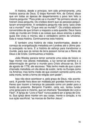 A história, desde o princípio, tem sido primeiramente, uma 
história acerca de Deus. O bispo Kenneth Kirk, de Oxford, disse 
que em todas as épocas de despertamento o povo tem feito a 
mesma pergunta: “Para onde vai o mundo?” No primeiro século já 
fizeram essa pergunta. Os cristãos dizem que as pessoas pergun-tavam 
erroneamente. A verdadeira pergunta não seria “para onde 
vai o mundo?” mas “O que veio ao mundo?”. Os cristãos estavam 
convencidos de que tinham a resposta a esta questão: Deus havia 
vindo ao mundo em Cristo e as coisas que Jesus ensinou e pelas 
quais Ele viveu e morreu são o verdadeiro centro do Universo. 
Esta é nossa história. Continuaremos esta história. 
E também uma história de vidas transformadas, desde o 
começo da evangelização metodista em Londres até o último pos-to 
avançado na terra. E a história do esforço para transformar o 
mundo, para que os reinos da terra possam tornar-se o Reino de 
Deus e de Cristo. Continuemos a história. 
João Wesley parecia temer somente uma coisa do futuro: o 
fogo morrer nos altares metodistas, a luz tornar-se sombria e a 
determinação de ganhar o mundo para Cristo afrouxar-se. Em 6 
de agosto de 1776, ele escreveu: “Não tenho medo de que o povo 
chamado metodista um dia deixe de existir, tanto na Europa como 
na América; mas tenho medo de que existam somente como uma 
seita morta, tendo a forma de religião sem poder”. 
Isso não deve acontecer e, pela graça de Deus, não aconte-cerá. 
A grande hora deve ser moldada por grandes homens e mu-lheres 
que trazem a herança do passado como um poder para a 
tarefa do presente. Benjamin Franklin, certa vez, tentou fundar 
uma igreja para si mesmo, que se chamaria “Sociedade do Livre e 
Fácil”. A Igreja do “Livre e Fácil” nunca poderá ser a Igreja de Cris-to. 
Sua igreja deve manter em seu corpo, mente e coração, e na 
98 
sua ação sacrificial, “as marcas do Senhor Jesus”. 
