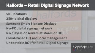 50+ locations 
250+ digital displays 
Samsung Smart Signage Displays 
No-PC digital signage network 
No players or servers at stores or HQ 
Cloud-based HQ and local management 
Unbeatable ROI for Retail Digital Signage 
 