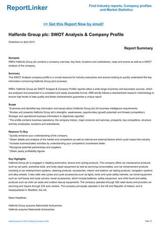 Find Industry reports, Company profiles
ReportLinker                                                                      and Market Statistics



                                            >> Get this Report Now by email!

Halfords Group plc: SWOT Analysis & Company Profile
Published on April 2010

                                                                                                            Report Summary

Synopsis
WMI's Halfords Group plc contains a company overview, key facts, locations and subsidiaries, news and events as well as a SWOT
analysis of the company.


Summary
This SWOT Analysis company profile is a crucial resource for industry executives and anyone looking to quickly understand the key
information concerning Halfords Group plc's business.


WMI's 'Halfords Group plc SWOT Analysis & Company Profile' reports utilize a wide range of primary and secondary sources, which
are analyzed and presented in a consistent and easily accessible format. WMI strictly follows a standardized research methodology to
ensure high levels of data quality and these characteristics guarantee a unique report.


Scope
' Examines and identifies key information and issues about (Halfords Group plc) for business intelligence requirements
' Studies and presents Halfords Group plc's strengths, weaknesses, opportunities (growth potential) and threats (competition).
Strategic and operational business information is objectively reported.
' The profile contains business operations, the company history, major products and services, prospects, key competitors, structure
and key employees, locations and subsidiaries.


Reasons To Buy
' Quickly enhance your understanding of the company.
' Obtain details and analysis of the market and competitors as well as internal and external factors which could impact the industry.
' Increase business/sales activities by understanding your competitors' businesses better.
' Recognize potential partnerships and suppliers.
' Obtain yearly profitability figures


Key Highlights
Halfords Group plc is engaged in retailing automotive, leisure and cycling products. The company offers car maintenance products
such as car parts, workshop tools, and body repair equipment as well as servicing consumables; and car enhancement products
including in-car entertainment systems, cleaning products, accessories, interior and exterior car styling products, navigation systems
and alloy wheels. It also sells new cycles and cycle accessories such as lights, locks and cycle safety helmets; car travel equipment
such as roof boxes and cycle carriers; travel accessories, which include batteries, safety equipment, and child travel and safety
products such as child car seats and outdoor leisure equipments. The company operates through 462 retail stores and provides car
servicing and repairs through 224 auto centers. The company principally operates in the UK and Republic of Ireland, and is
headquartered in Redditch, the UK.


News Headlines


Halfords Group acquires Nationwide Autocentres
Halfords acquires Nationwide Autocentres



Halfords Group plc: SWOT Analysis & Company Profile                                                                            Page 1/4
 