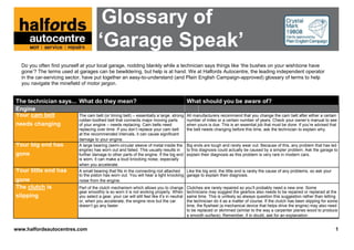 Glossary of
                                          ‘Garage Speak’
  Do you often find yourself at your local garage, nodding blankly while a technician says things like ‘the bushes on your wishbone have
  gone’? The terms used at garages can be bewildering, but help is at hand. We at Halfords Autocentre, the leading independent operator
  in the car-servicing sector, have put together an easy-to-understand (and Plain English Campaign-approved) glossary of terms to help
  you navigate the minefield of motor jargon.


The technician says... What do they mean?                                          What should you be aware of?
Engine
Your cam belt          The cam belt (or timing belt) – essentially a large, strong All manufacturers recommend that you change the cam belt after either a certain
                               rubber-toothed belt that connects major moving parts               number of miles or a certain number of years. Check your owner’s manual to see
needs changing                 of your engine – needs replacing. Cam belts need                   when yours is due. This is an essential job that must be done. If you’re advised that
                               replacing over time. If you don’t replace your cam belt            the belt needs changing before this time, ask the technician to explain why.
                               at the recommended intervals, it can cause significant
                               damage to your engine.
Your big end has               A large bearing (semi-circular sleeve of metal inside the          Big ends are tough and rarely wear out. Because of this, any problem that has led
                               engine) has worn out and failed. This usually results in           to this diagnosis could actually be caused by a simpler problem. Ask the garage to
gone                           further damage to other parts of the engine. If the big end        explain their diagnosis as this problem is very rare in modern cars.
                               is worn, it can make a loud knocking noise, especially
                               when you accelerate.
Your little end has            A small bearing that fits in the connecting rod attached   Like the big end, the little end is rarely the cause of any problems, so ask your
                               to the piston has worn out. You will hear a light knocking garage to explain their diagnosis.
gone                           noise from the engine.
The clutch is                  Part of the clutch mechanism which allows you to change            Clutches are rarely repaired so you’ll probably need a new one. Some
                               gear smoothly is so worn it is not working properly. When          technicians may suggest the gearbox also needs to be repaired or replaced at the
slipping                       you select a gear, your car will still feel like it’s in neutral   same time. This is unlikely so always question this suggestion rather than letting
                               or, when you accelerate, the engine revs but the car               the technician do it as a matter of course. If the clutch has been slipping for some
                               doesn’t go any faster.                                             time, the flywheel (a mechanical device that helps drive the engine) may also need
                                                                                                  to be replaced or skimmed (similar to the way a carpenter planes wood to produce
                                                                                                  a smooth surface). Remember, if in doubt, ask for an explanation.


www.halfordsautocentres.com                                                                                                                                                           1
 
