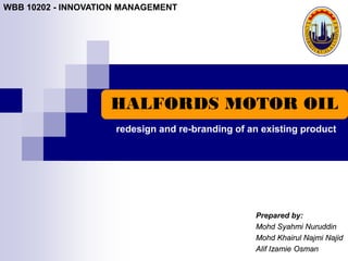 WBB 10202 - INNOVATION MANAGEMENT




                    HALFORDS MOTOR OIL
                     redesign and re-branding of an existing product




                                                  Prepared by:
                                                  Mohd Syahmi Nuruddin
                                                  Mohd Khairul Najmi Najid
                                                  Alif Izamie Osman
 