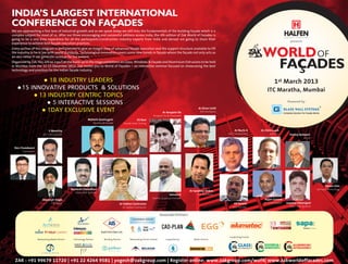 INDIA’S LARGEST INTERNATIONAL
CONFERENCE ON FAÇADES
We are approaching a fast lane of industrial growth and as we speak today we still miss the fundamentals of the building façade which is a
complex subject for most of us. After our three encouraging and successful editions across India, the 4th edition of Zak World of Façades is
going to be a one time experience for all the participants.Construction industry experts from India and abroad are going to share their
                                                                                                                                                                                                                                                     presents
experience to achieve best façade execution practices.


                                                                                                                                                                                                             WORLD OF
Every section of this program is well planned to give an insight view of advanced facade execution and the support structure available to lift




                                                                                                                                                                                                              FAçADES
the industry to be in par with world standards. Technological innovation covers some new trends in façade where the façade not only acts as
an skin rather it can generate revenue for the owners.
Organized by Zak, this will be a part of the build-up to the mega exhibitions on Glass, Windows & Façade and Aluminium Extrusions to be held
in Mumbai from the 12-15 December 2013. Zak invites you to World of Façades – an interactive seminar focused on showcasing the best
technology and practices for the Indian façade industry.


                18 INDUSTRY LEADERS
                                                                                                                                                                                                                     1st March 2013
     15 INNOVATIVE PRODUCTS & SOLUTIONS
                                                                                                                                                                                                                ITC Maratha, Mumbai
           13 INDUSTRY CENTRIC TOPICS
                5 INTERACTIVE SESSIONS                                                                                                                                                                                                         Powered by

              1DAY EXCLUSIVE EVENT
                                                                                                                                                         Ar Kiran Uchil
                                                                                                                              Ar Anupam De                RSP Architects
                                                                                                                     Anupam De & Associates
                                                             Mahesh Arumugam                           VS Ravi
                                                                 Meinhardt Facade          Facade India Testing

                             V Moorthy                                                                                                                                          Ar Narin G                  Ar Chris Laack
                        L&T Construction                                                                                                                                   L&T Construction                       Burt Hill                         Pankaj Keswani
                                                                                                                                                                                                                                                                Alufit


 Dev Chandwani
       Innovators




                                                                                                                                                                                                                                                                                           Simon Chin
                                               Kamlesh Chowdhari                                                                                                                                                                                                                     Winwall Technology
                                                                                                                                                  Ar Sandeep Shikre
                                                 Glass Wall Systems
                                                                                                                                    Selvam R            SSA Architects
                                                                                                                     Geotrix Building Envelope
                        Sharanjit Singh                                                                                                                                                                       Rajan Govind
                               GSC Glass                                              Ar Hafeez Contractor                                                                     KR Suresh                      BES Consultants                 Jawahar Hemrajani
                                                                                           Ar Hafeez Contractor                                                               Axis Facades                                                          Glass Wall Systems


                                                                                                                             Associate Partners

                                                                                                                                                                                                                                    BOW TAPE
                                                                                                                                                                                                                                    Adhesive Solutions




                                                                                                                                                                            Supporting Events
                    Netowrking Media Partner    Technology Partner       Bonding Partner         Networking Dinner Partner       Supported by        Media Partner

                                                                                                                                                                                   GLASS                      DOORS &                                    ALUMINIUM
                                                                                                                                                                                                EXPO 2013




                                                                                                                                                                                                                              EXPO 2013




                                                                                                                                                                                                                                                                         EXPO 2013
                                                                                                                                                                                   TECHNOLOGY                 WINDOWS                                    EXTRUSIONS



  ZAK : +91 99679 11720 | +91 22 4264 9581 | yogesh@zakgroup.com | Register online: www.zakgroup.com/wof4| www.zakworldoffacades.com
 