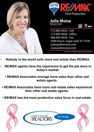 •     Nobody in the world sells more real estate than RE/MAX.

• RE/MAX agents have the experience to get the job done in
                     today's market.

      • RE/MAX Associates average more sales than other real
                         estate agents.

    • RE/MAX Associates have more real estate sales experience
                 than other real estate agents.

    • RE/MAX has the most productive sales force in real estate.
 