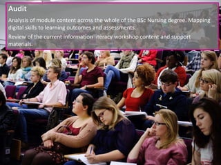 Audit
Analysis of module content across the whole of the BSc Nursing degree. Mapping
digital skills to learning outcomes and assessments.
Review of the current information literacy workshop content and support
materials.
 