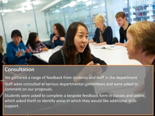 Consultation
We gathered a range of feedback from students and staff in the department.
Staff were consulted at various departmental committees and were asked to
comment on our proposals.
Students were asked to complete a bespoke feedback form in classes and online,
which asked them to identify areas in which they would like additional skills
support.
 