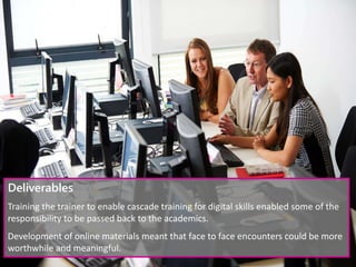 Deliverables
Training the trainer to enable cascade training for digital skills enabled some of the
responsibility to be passed back to the academics.
Development of online materials meant that face to face encounters could be more
worthwhile and meaningful.
 
