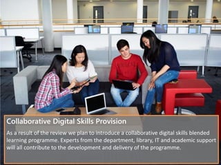 Collaborative Digital Skills Provision
As a result of the review we plan to introduce a collaborative digital skills blended
learning programme. Experts from the department, library, IT and academic support
will all contribute to the development and delivery of the programme.
 