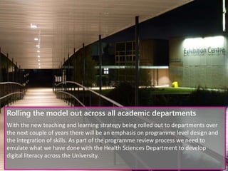 Rolling the model out across all academic departments
With the new teaching and learning strategy being rolled out to departments over
the next couple of years there will be an emphasis on programme level design and
the integration of skills. As part of the programme review process we need to
emulate what we have done with the Health Sciences Department to develop
digital literacy across the University.
 