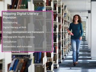 Mapping Digital Literacy
Provision
Restructuring
Digital literacy at York
Strategy development and framework
Working with Health Sciences
Consultation
Deliverables and outcomes
Lessons learned
 