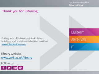 Thank you for listening
Library website
www.york.ac.uk/library
Follow us
Photographs of University of York Library
buildings, staff and students by John Houlihan
www.johnhoulihan.com
 