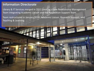 Information Directorate
Library & IT Services merged in 2011 creating a new Relationship Management
Team integrating Academic Liaison and the Application Support Team.
Team restructured in January 2014: Academic Liaison, Research Support , and
Teaching & Learning.
 