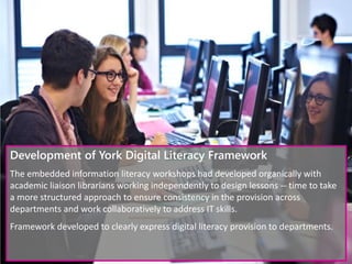 Development of York Digital Literacy Framework
The embedded information literacy workshops had developed organically with
academic liaison librarians working independently to design lessons -- time to take
a more structured approach to ensure consistency in the provision across
departments and work collaboratively to address IT skills.
Framework developed to clearly express digital literacy provision to departments.
 