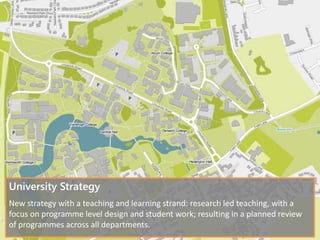 University Strategy
New strategy with a teaching and learning strand: research led teaching, with a
focus on programme level design and student work; resulting in a planned review
of programmes across all departments.
 