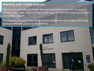 Working with Health Sciences
We chose to work with the Health Sciences department due to our strong pre-
existing relationship, which includes a wide range of embedded teaching activities
and student support.
The department is also undertaking work on programme level design and to map
graduate attributes across its programmes.
 