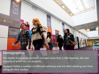 Demographics
The Health Sciences department includes more than 1,300 students, the vast
majority of which are UG students.
Students follow a number of different pathways and are often working part-time
alongside their studies.
 