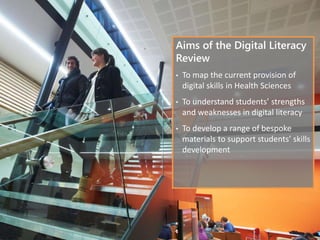 Aims of the Digital Literacy
Review
• To map the current provision of
digital skills in Health Sciences
• To understand students’ strengths
and weaknesses in digital literacy
• To develop a range of bespoke
materials to support students’ skills
development
 