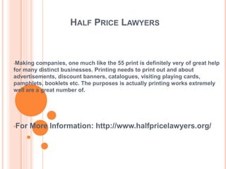 HALF PRICE LAWYERS
•Making companies, one much like the 55 print is definitely very of great help
for many distinct businesses. Printing needs to print out and about
advertisements, discount banners, catalogues, visiting playing cards,
pamphlets, booklets etc. The purposes is actually printing works extremely
well are a great number of.
•For More Information: http://www.halfpricelawyers.org/
 