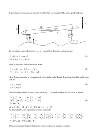 L’esercitazione considera un semplice modello half-car model a 2GdL, come quello in figura




                                                                                                                 F2
                                                        G                                               y2
           F1                                      yG
                  y1                                                              ϑ


                                            w1                                                         w2




Le coordinate indipendenti sono yG e ϑ . L’equilibrio dinamico porta a scrivere

F1 + F2 − m yG − mg = 0                                                                                          (1)
− b1 F1 + b2 F2 − I G ϑ = 0

dove le forze date dalle sospensioni sono

F1 = −k1 ( y1 − w1 − ∆1 ) − c1 ( y1 − w1 )                                                                       (2)
F2 = −k 2 ( y 2 − w2 − ∆ 2 ) − c2 ( y2 − w2 )

∆1 e ∆ 2 rappresentano le elongazioni di riposo delle molle. I punti di applicazione delle molle sono
dati da

y1 = yG − b1 ϑ                                                                                                   (3)
y 2 = yG + b2 ϑ

Mettendo le equazioni in forma matriciale le eq. (1) ed esplicitando le accelerazioni si ottiene

 yG             1m           1m      F1            −g
       =                                   +
  ϑ        − b1 I G         b2 I G   F2            0                                                             (4)
Y = MF + Yc
dove Y = {yG ϑ} , F = {F1 F2 } ed Yc = {− g 0} .
                        T                      T                        T


Sostituendo (3) in (2) e ponendo in forma matriciale

 F1   − c1            c1b1      yG        − k1       k1b1      yG       c1   0        w1   k   0    w1   k∆
    =                                +                              +                    + 1           + 1 1 =
 F2   − c2           − c2b2     ϑ         − k2      − k 2 b2   ϑ        0    c2       w2   0   k2   w2   k2∆ 2
F = CY + KY + C ′W + K ′W + Fc

Infine, sostituendo il vettore delle forze in (3), si ottiene il modello completo
 