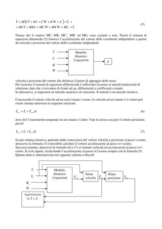 Y = M (CY + KY + C ′W + K ′W + Fc ) + Yc =
                                                                                                        (5)
= MCY + MKY + MC ′W + MK ′W + MFc + Yc

Notare che le matrici MC, MK, MC’, MK’ ed MFc sono costanti e note. Perciò il sistema di
equazioni dinamiche (5) fornisce l’accelerazione del vettore delle coordinate indipendenti a partire
da velocità e posizione del vettore delle coordinate indipendenti

                              Y                 Modello
                                               dinamico
                             Y                2 equazioni
                                                                          Y
                             W
                             W


velocità e posizione del vettore che definisce il punto di appoggio delle ruote.
Per risolvere il sistema di equazioni differenziali è sufficiente ricorrere ai metodi tradizionali di
soluzione, dato che ci troviamo di fronte ad eq. differenziali a coefficienti costanti.
In alternativa, si imposterà un metodo numerico di soluzione. Il metodo è un metodo iterativo.

Conoscendo il vettore velocità ad un certo istante i-esimo, la velocità ad un istante i+1-esimo può
essere stimata attraverso la seguente relazione

Yi+1 = Yi + Yi +1 dt                                                                                    (6)

dove dt è l’incremento temporale tra un istante e l’altro. Vale la stessa cosa per il vettore posizione,
perciò

Yi +1 = Yi + Yi +1 dt                                                                                   (7)

In uno schema iterativo, partendo dalla conoscenza del vettore velocità e posizione al passo i-esimo,
attraverso la formula (5) è possibile calcolare il vettore accelerazione al passo i+1-esimo.
Successivamente, attraverso le formule (6) e (7) si stimano velocità ed accelerazioni al passo i+1-
esimo. Il ciclo riparte, ricalcolando l’accelerazione al passo i+2-esimo sempre con la formula (5).
Quanto detto è schematizzato nel seguente schema a blocchi



                Yi             Modello
                              dinamico                  Stima              Stima
                Yi           2 equazioni       Yi+1     velocità Yi +1                  Yi +1
                                                                           posizione
          Wi
          Wi
        Aggiornamento
           di   Yi e Yi
 