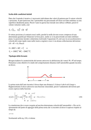 Scelta delle condizioni iniziali

Dato che il metodo è iterativo, è necessario individuare due valori di partenza per il vettore velocità
e posizione. Si può ipotizzare che l’automobile stia percorrendo all’inizio un tratto rettilineo su una
superficie idealmente piana. Perciò l’auto in questa fase iniziale non subisce sobbalzi, perciò il
vettore velocità è nullo, cioè

      {
Y0 = yG 0 ϑ0        } = {0 0}
                    T          T
                                                                                                   (8)

Il vettore posizione al contrario non è nullo, perché le molle devono essere compresse di una
determinata quantità per bilanciare la forza peso, anche se si sta percorrendo un tratto rettilineo
piano. La posizione iniziale si determina risolvendo l’equazione (5), nel caso in cui accelerazioni e
velocità del corpo rigido siano nulle (moto a regime) e non vi sia alcuna sollecitazione dal terreno
( W = W = 0 ). Perciò

0 = MKY + MFc + Yc
                                                                                                   (9)
Y0 = −(MK ) MFc − (MK ) Yc
               −1                  −1




Tipologia della forzante

Bisogna tradurre le caratteristiche del terreno attraverso la definizione dei vettori W e W nel tempo.
Poniamoci come obiettivo lo studio del comportamento dinamico dell’automobile quando incontra
un dosso.




                                                          h

                                         l            s

La prima ruota dell’auto incontra il dosso dopo una distanza l; il dosso è alto h ed è lungo s.
Rappresentiamo il dosso attraverso una funzione sinusoidale, perciò l’andamento del terreno può
essere espresso dalla funzione

                           0       se   x<l
             h         2π
hx ( x ) =     1 − cos    (x − l ) se l ≤ x < l + s                                                (10)
             2          s
                        0 se x ≥ l + s

La simulazione deve essere eseguita ad una ben determinata velocità dell’automobile v. Per cui lo
spostamento del punto di appoggio della prima ruota che va incontro al dosso è espresso rispetto al
tempo da

x = vt

Sostituendo nella eq. (10), si ottiene
 