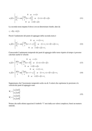 0 se t < l v
            h         2π
w1 (t ) =     1 − cos     (v t − l ) se l v ≤ t < (l + s ) v                                     (11)
            2          s
                         0 se t ≥ (l + s ) v

La seconda ruota impatta il dosso con un determinato ritardo, dato da

t r = (b1 + b1 ) v

Perciò l’andamento del punto di appoggio della seconda ruota è

                                  0   se t < l v + t r
            h         2π
w2 (t ) =     1 − cos    (v t − l − t r ) se l v + t r ≤ t < (l + s ) v + t r                    (12)
            2          s
                              0 se t ≥ (l + s ) v + t r

Conoscendo l’andamento temporale dei punti di appoggio delle ruote rispetto al tempo si possono
calcolare anche le velocità

                          0 se t < l v
            π hv    2π
w1 (t ) =       sin     (v t − l ) se l v ≤ t < (l + s ) v                                       (13)
              s      s
                       0 se t ≥ (l + s ) v
                                0 se t < l v + t r
            π hv    2 pi
w2 (t ) =       sin      (v t − l − t r ) se l v + t r ≤ t < (l + s ) v + t r                    (14)
              s      s
                             0 se t ≥ (l + s ) v + t r


Supponiamo che l’incremento temporale scelto sia dt. I vettori che esprimono le posizioni e le
velocità dei punti di appoggio sono

        w1 (i dt )
Wi =
        w2 (i dt )
                                                                                                 (15)
        w1 (i dt )
Wi =
        w2 (i dt )

Notare che nelle ultime equazioni il simbolo “i” non indica un valore complesso, bensì un numero
naturale.
 
