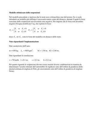 Modello ottimizzato delle sospensioni

Nel modello precedente si ipotizza che le ruote non si distacchino mai dal terreno. Se si vuole
introdurre un modello più raffinato è necessario tenere conto del distacco, durante il quale le forze
esercitate dalle sospensioni non diventano mai negative. Per imporre che le forze non diventino
negative bisogna modificare l’eq. che esprime le forze

        F1 se F1 > 0                F2 se F2 > 0
F1r =                      F2 r =
        0 se F1 ≤ 0                 0 se F2 ≤ 0

dove F1r ed F2 r sono le forze del modello con distacco delle ruote.

Note riguardanti l’implementazione

Dati caratteristici dell’auto:

m = 630 kg;     I G = 840 kgm2;         b1 = 1.56 m; b2 = 2.84 m;

Dati riguardanti la simulazione:

v = 70 km/h; l = 0.1 m;          s = 0.3 m;   h = 0.1 m;

Per quanto riguarda le sospensioni devono essere inserite diverse combinazioni in maniera da
determinare l’assetto ottimale dell’automobile (le rigidezze sono dell’ordine di grandezza delle
decine/centinaia di migliaia di N/m; gli smorzamenti sono dell’ordine di grandezza di migliaia
Ns/m).
 