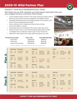 2009-10 Wild Partner Plan
 CONTACT YOUR WILD REPRESENTATIVE TODAY
 We’ll team you up with a partner on a half-season ticket plan that suits
 your budget and your craving for Wild hockey.
     •	   A very limited number of seats in the Lower Level and Treasure Island
          Resort & Casino Club Level are available for the 2009-10 season
     •	   Guarantee attending some of the biggest games of the season, from
          either of two pre-selected plans below
     •	   Enjoy a discount from single-game ticket prices and fees
          (more than $300 in savings)
     •	   Same great seats for every game (Pre-season seats may vary)*
     •	   Option to Pay-in-full or a five-month payment plan option of 20%
          is available (time of selection, Sept 15, Oct 15, Nov 15, Dec 15)
     •	   Special Pre-Sale opportunity to get additional games you want


  Pricing for two seats:                       Pay in Full                     Five 20% Payments
           Club Sides:                           $3,920.00                       $784.00
           Club Ends:                            $3,520.00                       $704.00
           Lower Level Corners:                  $3,400.00                       $680.00
            * Based on availability. Some seating locations may vary within the same section.



            September - Preseason                            December                                 March
            Fri      18      Columbus          7PM           Wed       2      Nashville         7PM   Sun     7    Calgary       2PM
            Thur     24      St. Louis         7PM           Tue       15     Columbus          7PM   Mon     29   Los Angeles   8PM
                                                             Wed       23     Edmonton          6PM   Wed     31   Chicago       7PM
Plan A




            October
            Tues     6       Anaheim           8PM           January                                  April
            Wed      21      Colorado          7PM                                                    Fri     2    San Jose      7PM
                                                             Mon       11     Pittsburgh        7PM
            Sat      24      Carolina          7PM           Sat       23     Columbus          8PM
                                                             Wed       27     Detroit           7PM
            November
            Sat      7       Dallas            7PM           February
            Wed      18      Phoenix           7PM           Fri       12     Atlanta           7PM
            Fri      27      Colorado          1PM           Sun       14     Vancouver         2PM



            September - Preseason                            December                                 February

            Fri      18      Columbus          7PM           Fri       4      Anaheim           7PM   Thur    4    Edmonton      7PM
            Sun      20      Chicago           5PM           Mon       21     Colorado          7PM   Wed     10   Phoenix       7PM
Plan B




                                                             Thur      31     Los Angeles       7PM
            October                                                                                   March
            Wed      28      Nashville         7PM           January                                  Tue     9    Florida       7PM
            Fri      30      NY Rangers        7PM                                                    Sun     14   St Louis      5PM
                                                             Wed       6      Calgary           7PM
                                                                                                      Tue     16   Edmonton      7PM
            November                                         Sat       9      Chicago           7PM
                                                                                                      Tue     23   San Jose      7PM
                                                             Wed       13     Vancouver         6PM
            Thur     5       Vancouver         7PM           Thur      21     Detroit           7PM
            Fri      20      NY Islanders      7PM                                                    April
                                                                                                      Sat     10   Dallas        7PM



          Games listed in red represent premium pricing if purchased as single game ticket


                                 CONTACT YOUR WILD REPRESENTATIVE TODAY
 