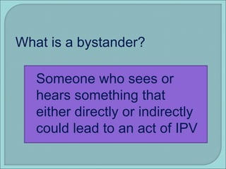 What is a bystander? Someone who sees or hears something that either directly or indirectly could lead to an act of IPV 