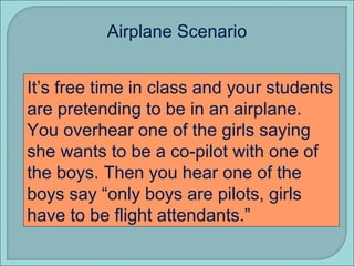 It’s free time in class and your students are pretending to be in an airplane.  You overhear one of the girls saying she wants to be a co-pilot with one of the boys. Then you hear one of the boys say “only boys are pilots, girls have to be flight attendants.” Airplane Scenario 