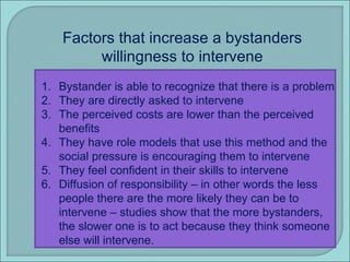Factors that increase a bystanders willingness to intervene Bystander is able to recognize that there is a problem They are directly asked to intervene The perceived costs are lower than the perceived benefits They have role models that use this method and the social pressure is encouraging them to intervene They feel confident in their skills to intervene Diffusion of responsibility – in other words the less people there are the more likely they can be to intervene – studies show that the more bystanders, the slower one is to act because they think someone else will intervene. 