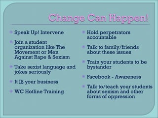Speak Up! Intervene Join a student organization like The Movement or Men Against Rape & Sexism Take sexist language and jokes seriously It  IS  your business WC Hotline Training Hold perpetrators accountable Talk to family/friends about these issues Train your students to be bystander Facebook - Awareness Talk to/teach your students about sexism and other forms of oppression 