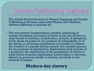 The United Nations Protocol to Prevent, Suppress and Punish Trafficking in Persons, especially Women and Children, defines trafficking in persons as: The recruitment, transportation, transfer, harboring or receipt of persons, by means of threat or the use of force or other forms of coercion, of abduction, of fraud, of deception, of the abuse of power or of a position of vulnerability or of the giving or receiving of payments or benefits to achieve the consent of a person having control over another person, for the purpose of exploitation. Exploitation shall include, at a minimum, the exploitation of the prostitution of others or other forms of sexual exploitation, forced labor or services, slavery or practices similar to slavery, servitude or the removal of organs. Modern-day slavery  