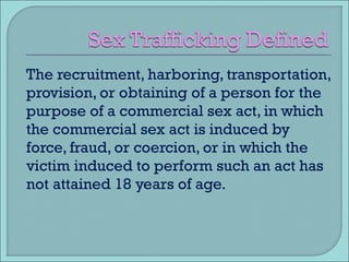 The recruitment, harboring, transportation, provision, or obtaining of a person for the purpose of a commercial sex act, in which the commercial sex act is induced by force, fraud, or coercion, or in which the victim induced to perform such an act has not attained 18 years of age. 