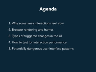 Agenda
1. Why sometimes interactions feel slow
2. Browser rendering and frames
3. Types of triggered changes in the UI
4. How to test for interaction performance
5. Potentially dangerous user interface patterns
 