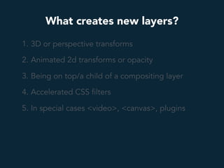 What creates new layers?
1. 3D or perspective transforms
2. Animated 2d transforms or opacity
3. Being on top/a child of a compositing layer
4. Accelerated CSS filters
5. In special cases <video>, <canvas>, plugins
 