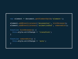 var element = document.getElementById(‘element’);
element.addEventListener(‘mouseenter’, hintBrowser);
element.addEventListener('animationEnd', removeHint);
function hintBrowser() {
this.style.willChange = 'transform';
}
function removeHint() {
this.style.willChange = 'auto';
}
 